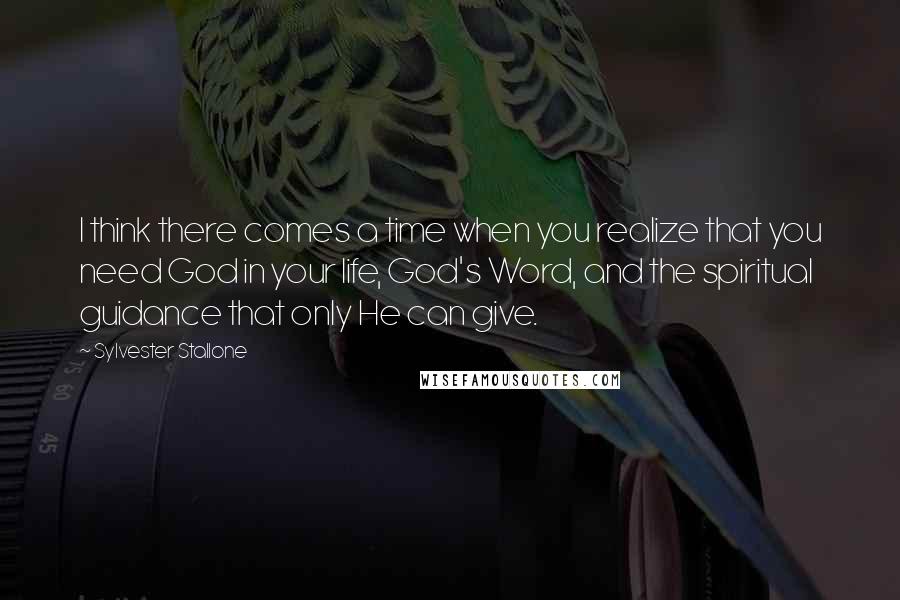 Sylvester Stallone Quotes: I think there comes a time when you realize that you need God in your life, God's Word, and the spiritual guidance that only He can give.