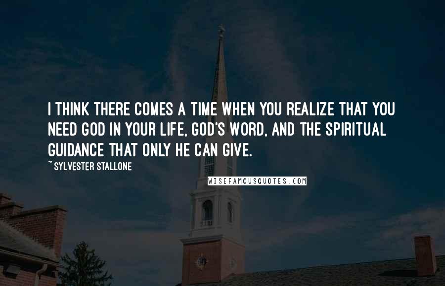 Sylvester Stallone Quotes: I think there comes a time when you realize that you need God in your life, God's Word, and the spiritual guidance that only He can give.