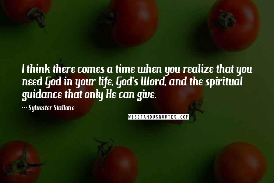 Sylvester Stallone Quotes: I think there comes a time when you realize that you need God in your life, God's Word, and the spiritual guidance that only He can give.