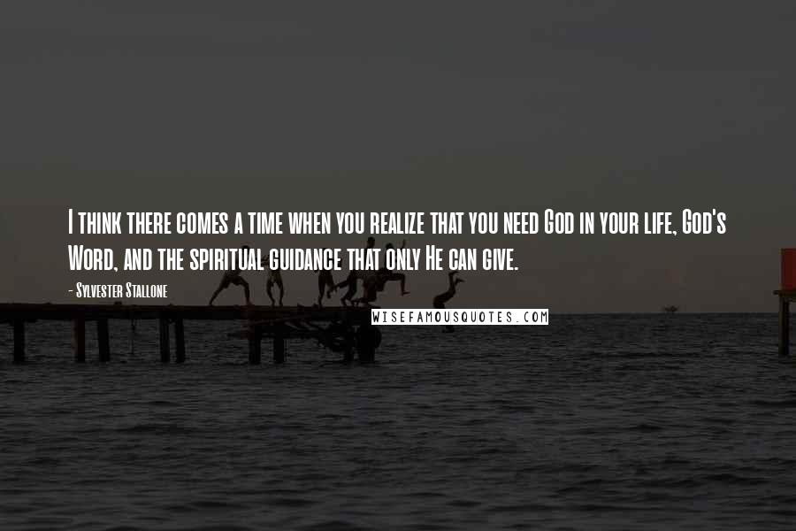 Sylvester Stallone Quotes: I think there comes a time when you realize that you need God in your life, God's Word, and the spiritual guidance that only He can give.