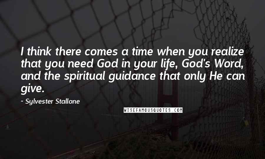 Sylvester Stallone Quotes: I think there comes a time when you realize that you need God in your life, God's Word, and the spiritual guidance that only He can give.