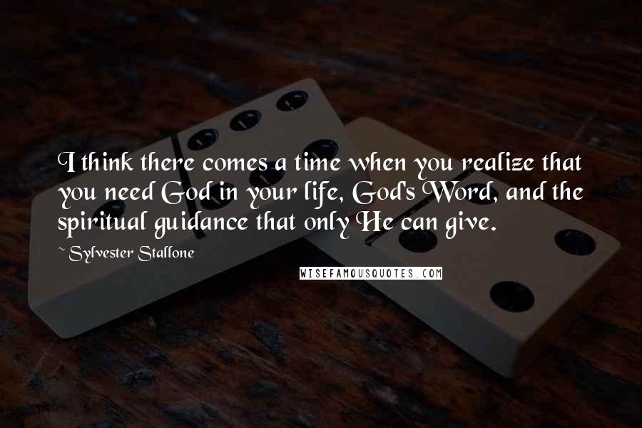 Sylvester Stallone Quotes: I think there comes a time when you realize that you need God in your life, God's Word, and the spiritual guidance that only He can give.