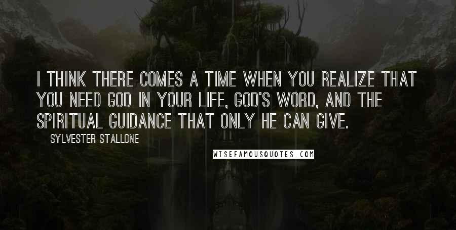 Sylvester Stallone Quotes: I think there comes a time when you realize that you need God in your life, God's Word, and the spiritual guidance that only He can give.