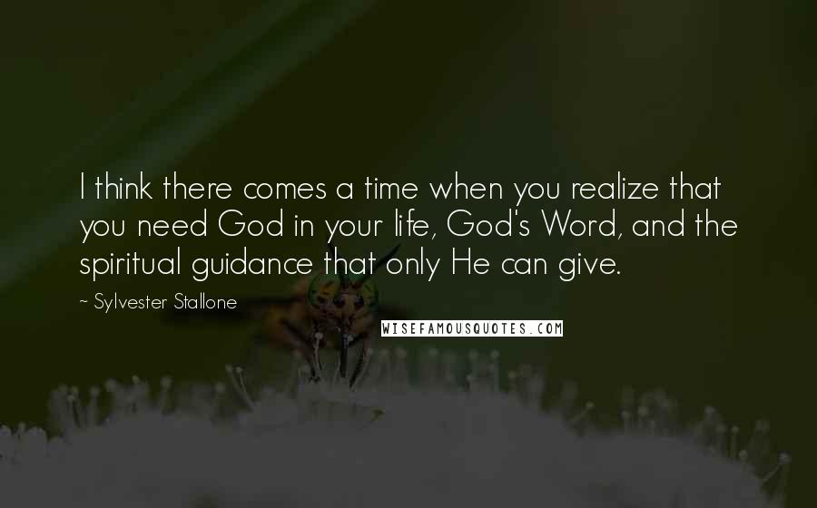Sylvester Stallone Quotes: I think there comes a time when you realize that you need God in your life, God's Word, and the spiritual guidance that only He can give.