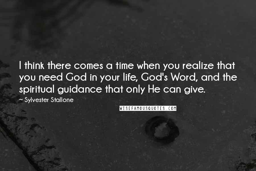 Sylvester Stallone Quotes: I think there comes a time when you realize that you need God in your life, God's Word, and the spiritual guidance that only He can give.