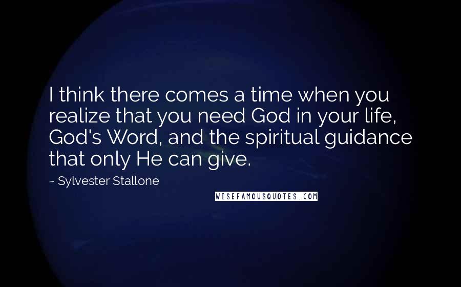 Sylvester Stallone Quotes: I think there comes a time when you realize that you need God in your life, God's Word, and the spiritual guidance that only He can give.