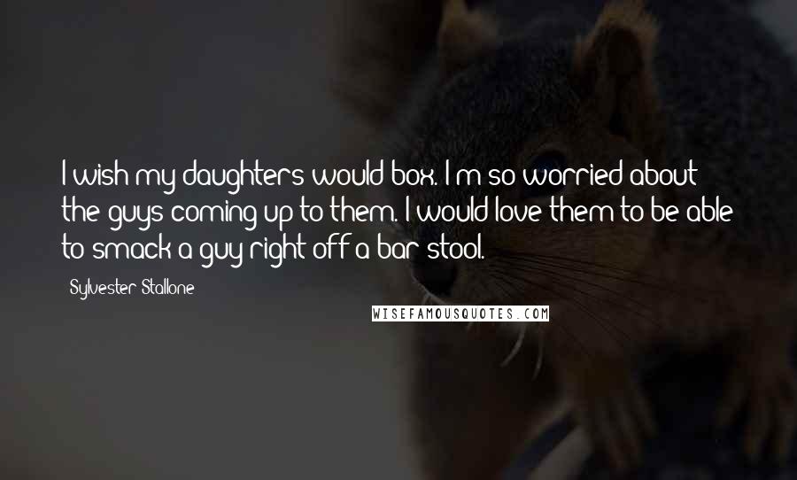 Sylvester Stallone Quotes: I wish my daughters would box. I'm so worried about the guys coming up to them. I would love them to be able to smack a guy right off a bar stool.