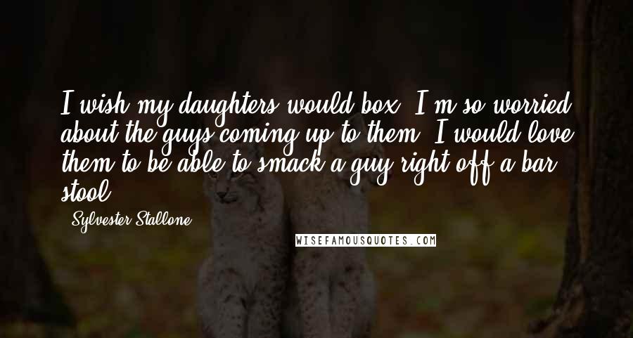 Sylvester Stallone Quotes: I wish my daughters would box. I'm so worried about the guys coming up to them. I would love them to be able to smack a guy right off a bar stool.