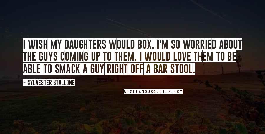 Sylvester Stallone Quotes: I wish my daughters would box. I'm so worried about the guys coming up to them. I would love them to be able to smack a guy right off a bar stool.