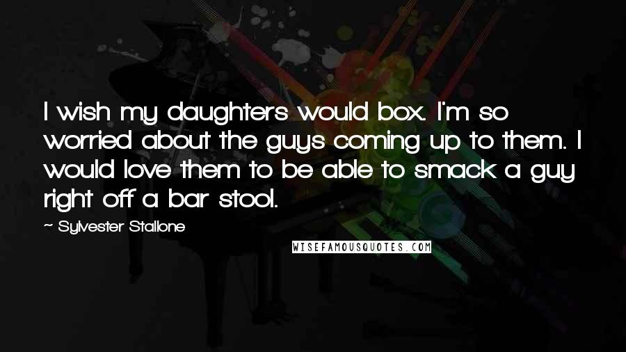 Sylvester Stallone Quotes: I wish my daughters would box. I'm so worried about the guys coming up to them. I would love them to be able to smack a guy right off a bar stool.