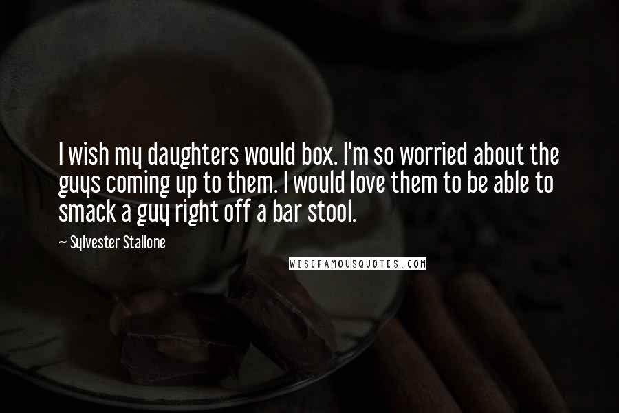 Sylvester Stallone Quotes: I wish my daughters would box. I'm so worried about the guys coming up to them. I would love them to be able to smack a guy right off a bar stool.