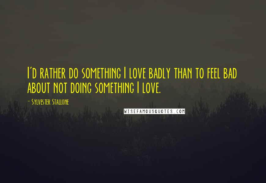 Sylvester Stallone Quotes: I'd rather do something I love badly than to feel bad about not doing something I love.