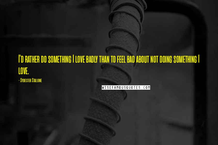 Sylvester Stallone Quotes: I'd rather do something I love badly than to feel bad about not doing something I love.