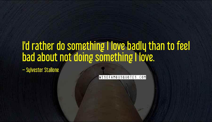 Sylvester Stallone Quotes: I'd rather do something I love badly than to feel bad about not doing something I love.