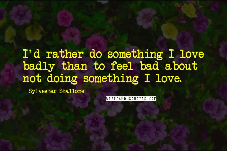 Sylvester Stallone Quotes: I'd rather do something I love badly than to feel bad about not doing something I love.