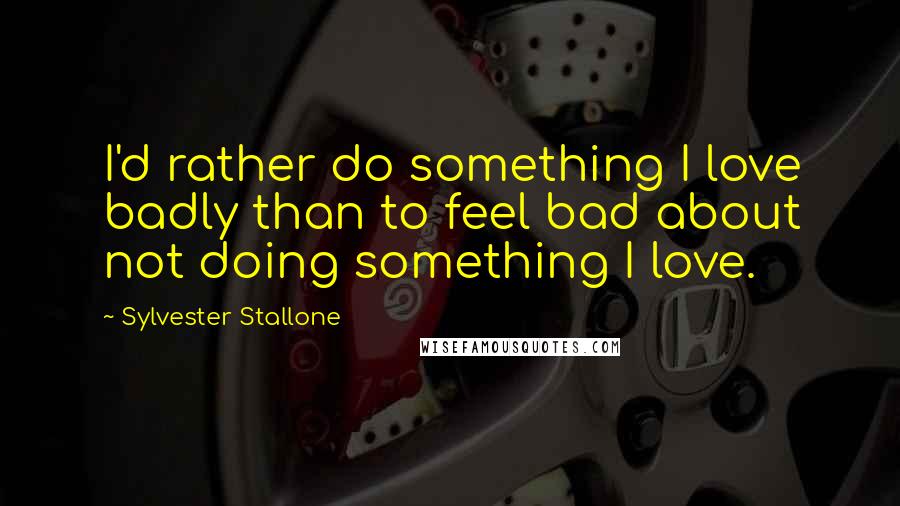 Sylvester Stallone Quotes: I'd rather do something I love badly than to feel bad about not doing something I love.