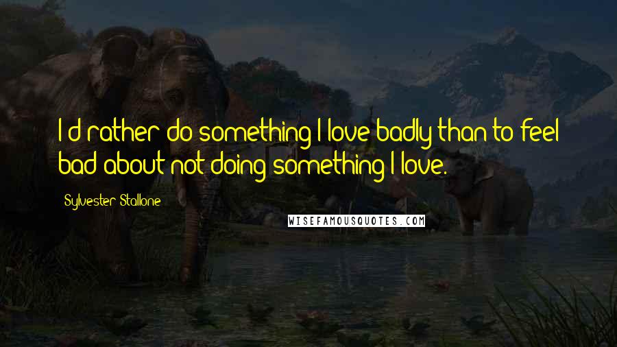 Sylvester Stallone Quotes: I'd rather do something I love badly than to feel bad about not doing something I love.