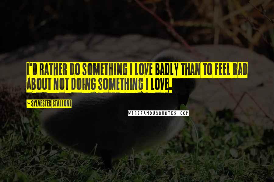 Sylvester Stallone Quotes: I'd rather do something I love badly than to feel bad about not doing something I love.