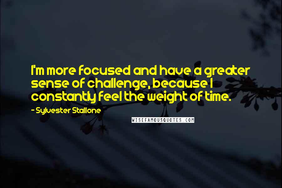 Sylvester Stallone Quotes: I'm more focused and have a greater sense of challenge, because I constantly feel the weight of time.