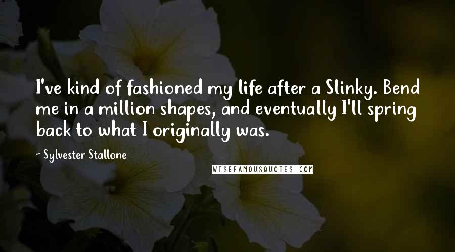 Sylvester Stallone Quotes: I've kind of fashioned my life after a Slinky. Bend me in a million shapes, and eventually I'll spring back to what I originally was.