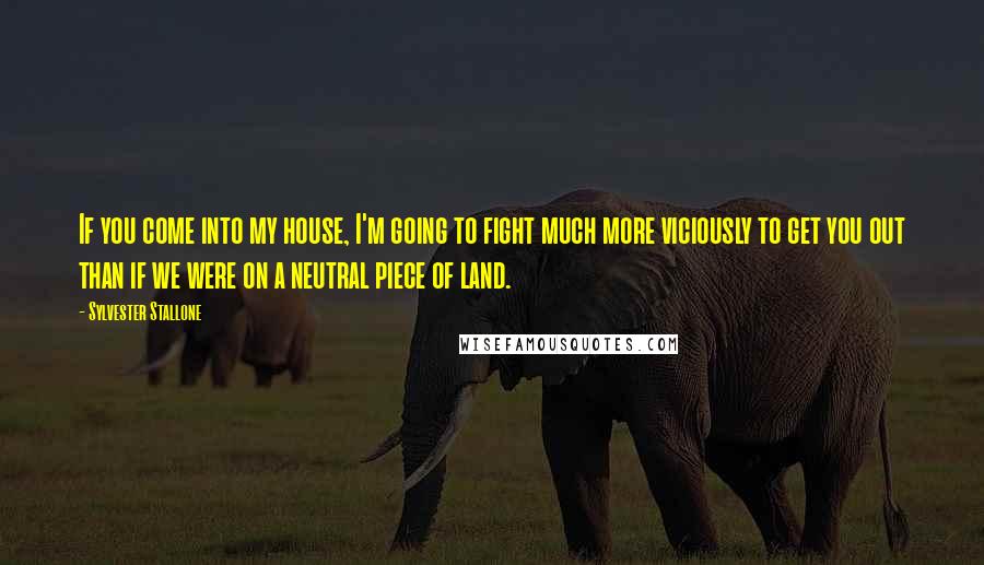 Sylvester Stallone Quotes: If you come into my house, I'm going to fight much more viciously to get you out than if we were on a neutral piece of land.