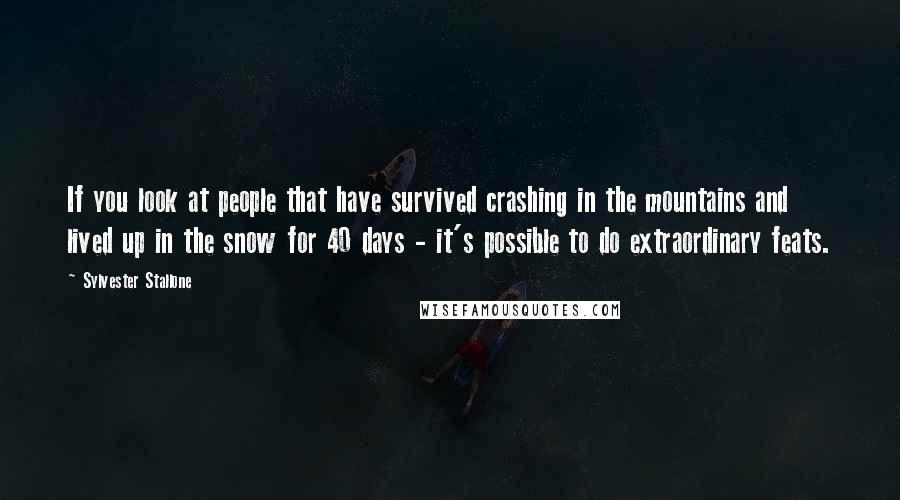 Sylvester Stallone Quotes: If you look at people that have survived crashing in the mountains and lived up in the snow for 40 days - it's possible to do extraordinary feats.