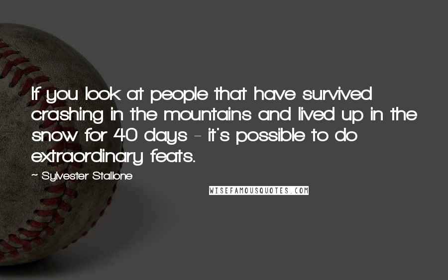 Sylvester Stallone Quotes: If you look at people that have survived crashing in the mountains and lived up in the snow for 40 days - it's possible to do extraordinary feats.