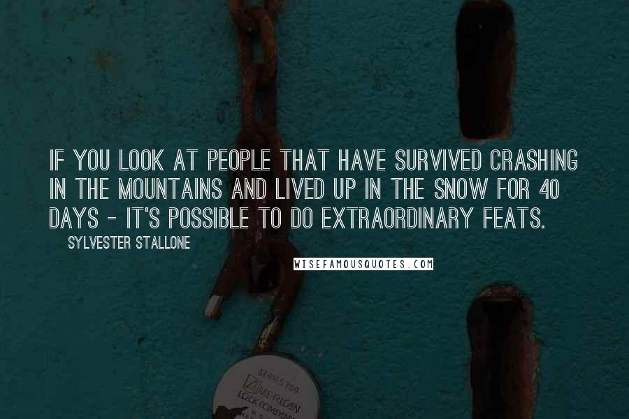 Sylvester Stallone Quotes: If you look at people that have survived crashing in the mountains and lived up in the snow for 40 days - it's possible to do extraordinary feats.