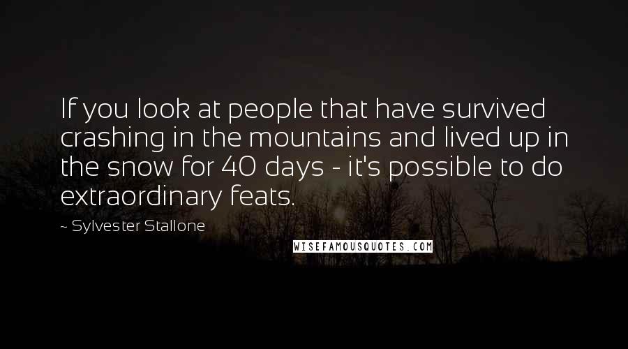 Sylvester Stallone Quotes: If you look at people that have survived crashing in the mountains and lived up in the snow for 40 days - it's possible to do extraordinary feats.