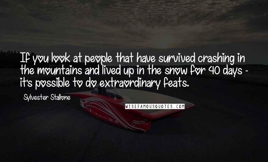 Sylvester Stallone Quotes: If you look at people that have survived crashing in the mountains and lived up in the snow for 40 days - it's possible to do extraordinary feats.