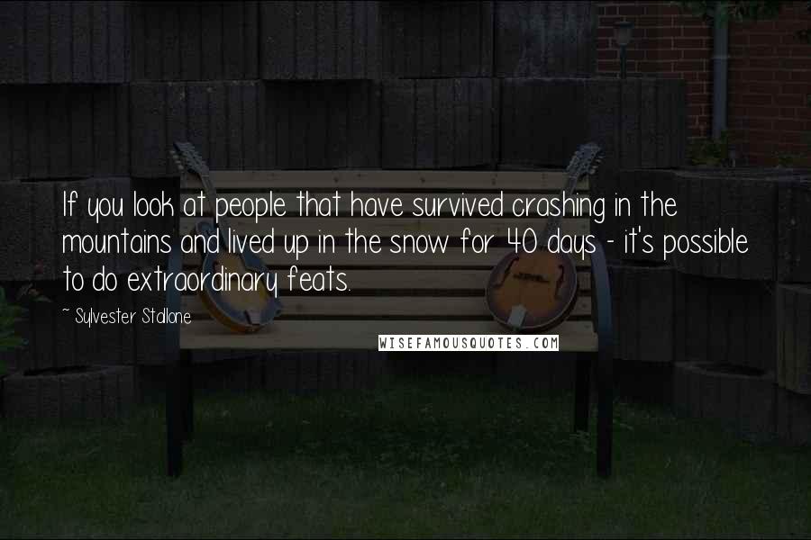 Sylvester Stallone Quotes: If you look at people that have survived crashing in the mountains and lived up in the snow for 40 days - it's possible to do extraordinary feats.
