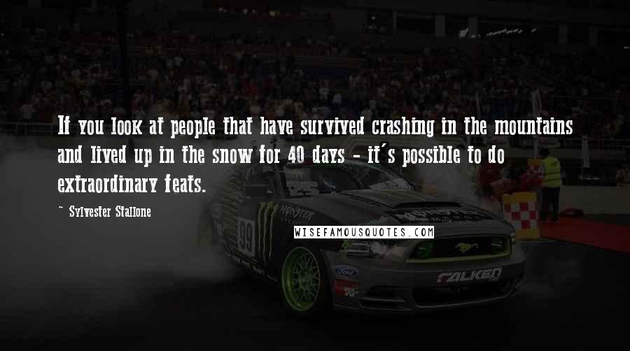 Sylvester Stallone Quotes: If you look at people that have survived crashing in the mountains and lived up in the snow for 40 days - it's possible to do extraordinary feats.