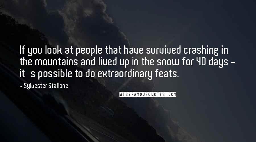 Sylvester Stallone Quotes: If you look at people that have survived crashing in the mountains and lived up in the snow for 40 days - it's possible to do extraordinary feats.