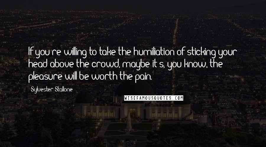 Sylvester Stallone Quotes: If you're willing to take the humiliation of sticking your head above the crowd, maybe it's, you know, the pleasure will be worth the pain.