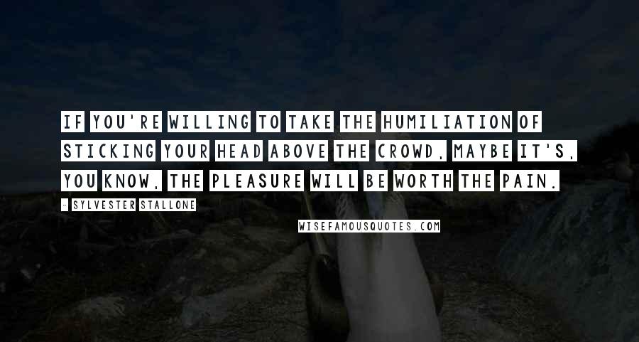 Sylvester Stallone Quotes: If you're willing to take the humiliation of sticking your head above the crowd, maybe it's, you know, the pleasure will be worth the pain.