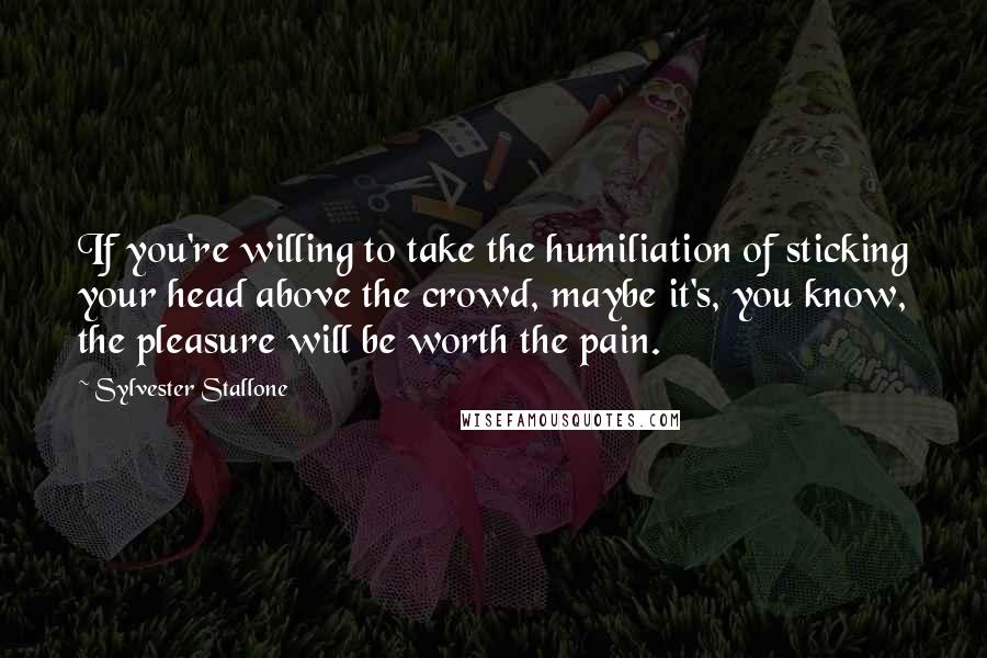 Sylvester Stallone Quotes: If you're willing to take the humiliation of sticking your head above the crowd, maybe it's, you know, the pleasure will be worth the pain.