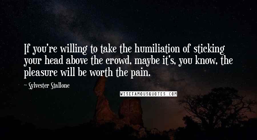 Sylvester Stallone Quotes: If you're willing to take the humiliation of sticking your head above the crowd, maybe it's, you know, the pleasure will be worth the pain.