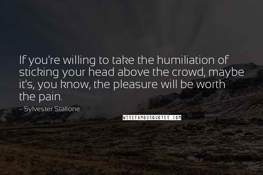 Sylvester Stallone Quotes: If you're willing to take the humiliation of sticking your head above the crowd, maybe it's, you know, the pleasure will be worth the pain.