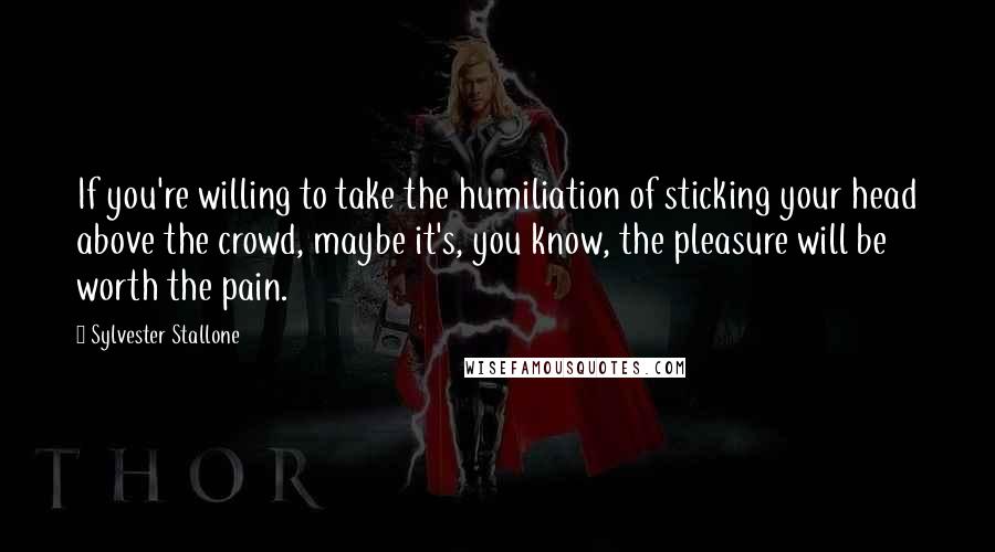 Sylvester Stallone Quotes: If you're willing to take the humiliation of sticking your head above the crowd, maybe it's, you know, the pleasure will be worth the pain.