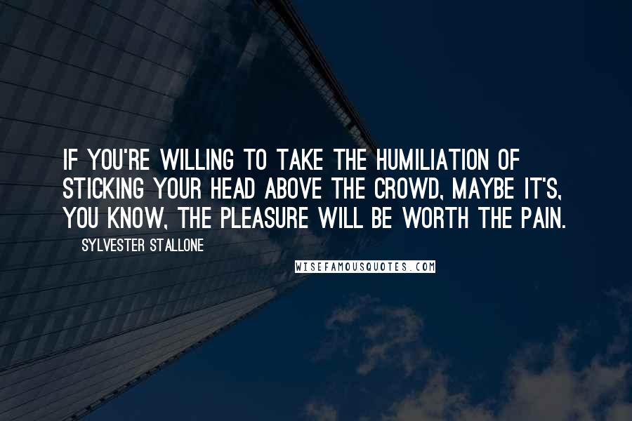 Sylvester Stallone Quotes: If you're willing to take the humiliation of sticking your head above the crowd, maybe it's, you know, the pleasure will be worth the pain.