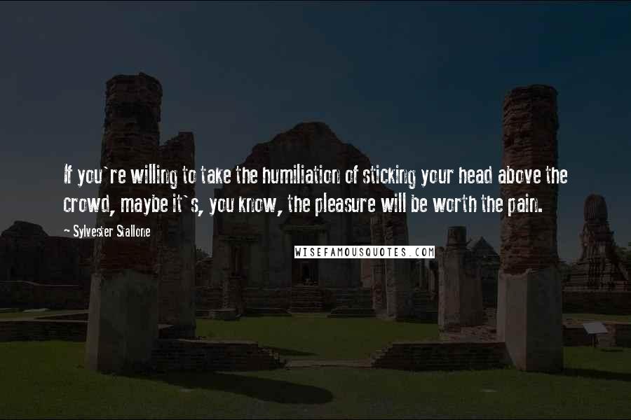 Sylvester Stallone Quotes: If you're willing to take the humiliation of sticking your head above the crowd, maybe it's, you know, the pleasure will be worth the pain.