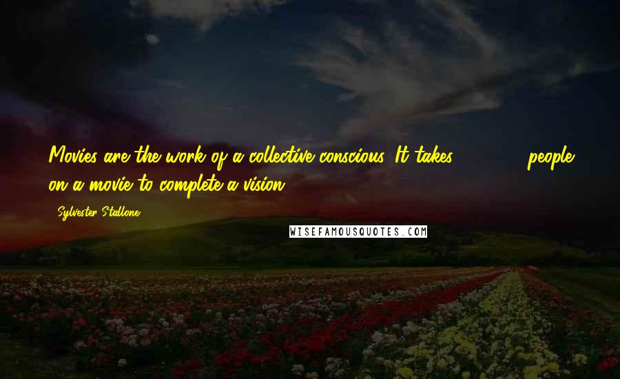 Sylvester Stallone Quotes: Movies are the work of a collective conscious. It takes 500-800 people on a movie to complete a vision.