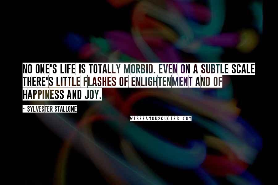 Sylvester Stallone Quotes: No one's life is totally morbid. Even on a subtle scale there's little flashes of enlightenment and of happiness and joy.