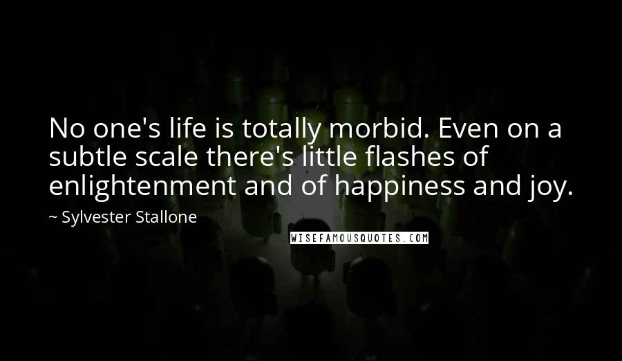 Sylvester Stallone Quotes: No one's life is totally morbid. Even on a subtle scale there's little flashes of enlightenment and of happiness and joy.