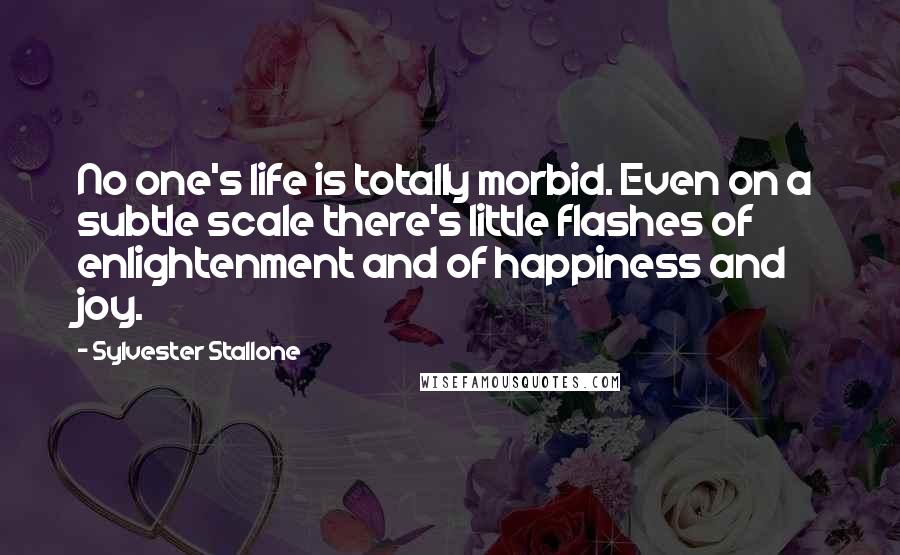 Sylvester Stallone Quotes: No one's life is totally morbid. Even on a subtle scale there's little flashes of enlightenment and of happiness and joy.