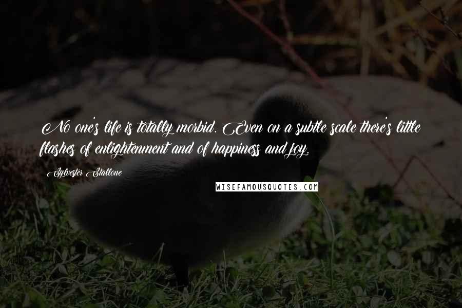 Sylvester Stallone Quotes: No one's life is totally morbid. Even on a subtle scale there's little flashes of enlightenment and of happiness and joy.