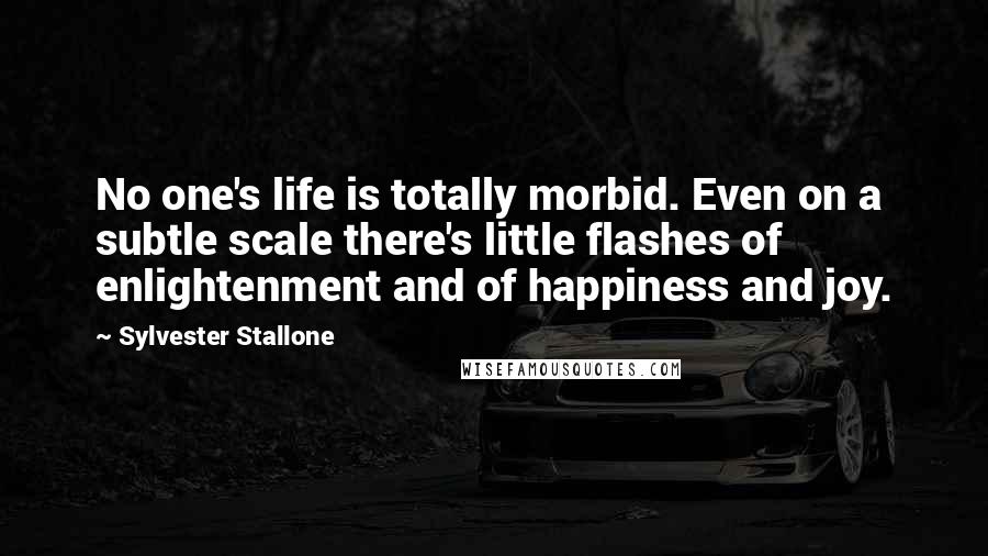 Sylvester Stallone Quotes: No one's life is totally morbid. Even on a subtle scale there's little flashes of enlightenment and of happiness and joy.