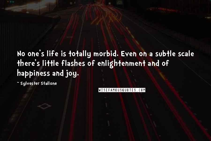 Sylvester Stallone Quotes: No one's life is totally morbid. Even on a subtle scale there's little flashes of enlightenment and of happiness and joy.