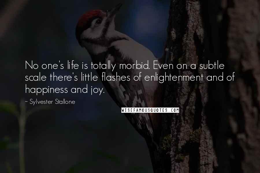 Sylvester Stallone Quotes: No one's life is totally morbid. Even on a subtle scale there's little flashes of enlightenment and of happiness and joy.