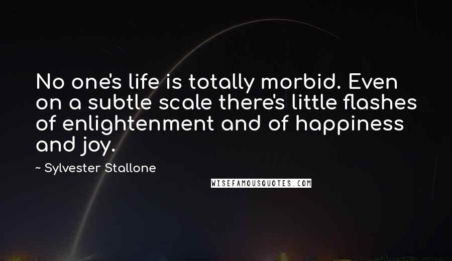 Sylvester Stallone Quotes: No one's life is totally morbid. Even on a subtle scale there's little flashes of enlightenment and of happiness and joy.